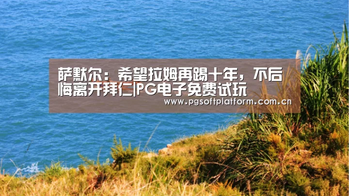 萨默尔:希望拉姆再踢十年,不后悔离开拜仁|PG电子免费试玩(图2) PG电子免费试玩